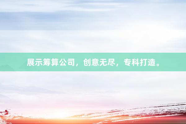 展示筹算公司，创意无尽，专科打造。